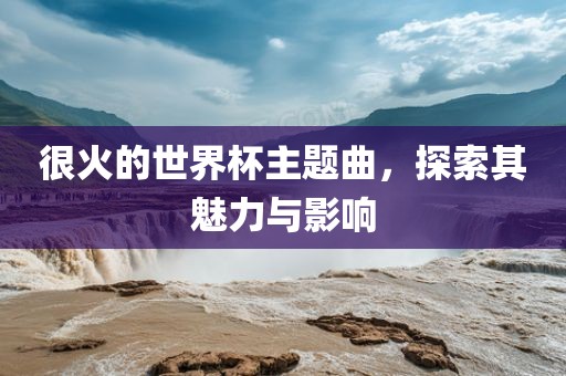 很火的世界杯主题曲，探索其魅力与影响