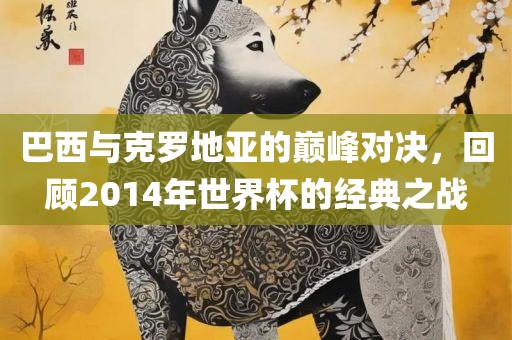 巴西与克罗广西贺州市华昌新材料有限公司地亚的巅峰对决，回顾2014年世界杯的经典之战