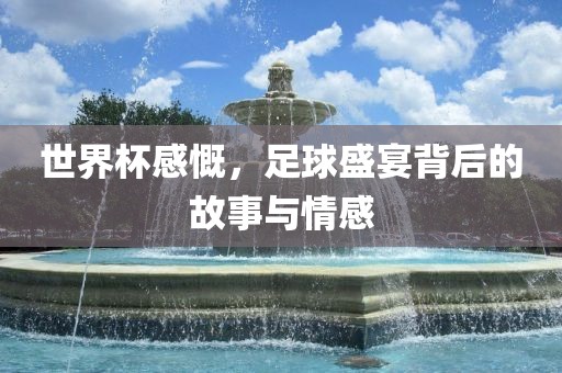 世界杯感慨，足球盛宴背后的故事与情感广西贺州市华昌新材料有限公司