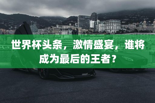 世界杯头条，激情盛宴，谁将成为最后的王者？