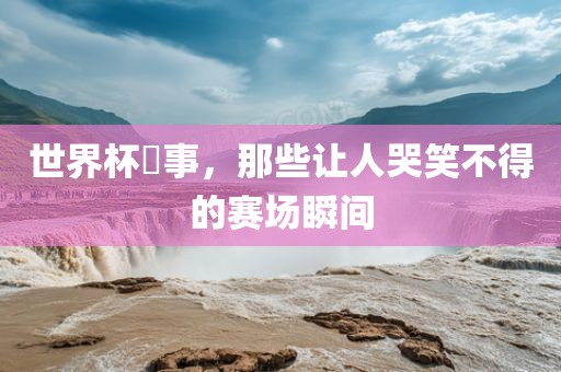 世界杯囧事，那些让人哭笑不得的赛场瞬间广西贺州市华昌新材料有限公司
