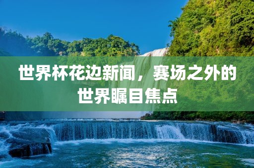 世界杯花边新闻，赛场之外的世界瞩目焦点广西贺州市华昌新材料有限公司