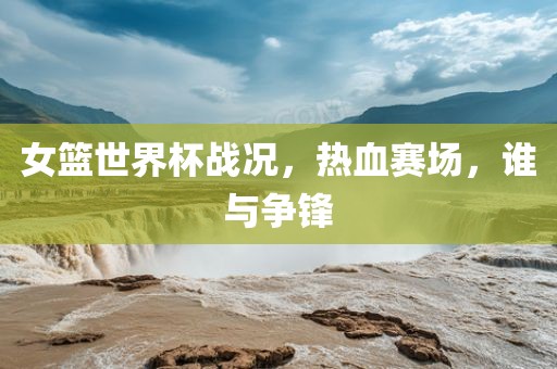 女篮世界杯战况，热血赛场，谁与争锋广西贺州市华昌新材料有限公司