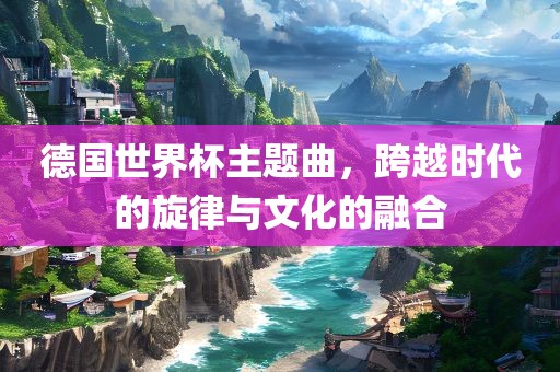 德国世界杯主题曲，跨越时代的旋律与文化的融合