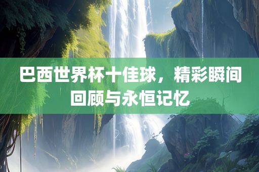 巴西世界杯十佳球，精彩瞬间回顾与永恒记忆广西贺州市华昌新材料有限公司