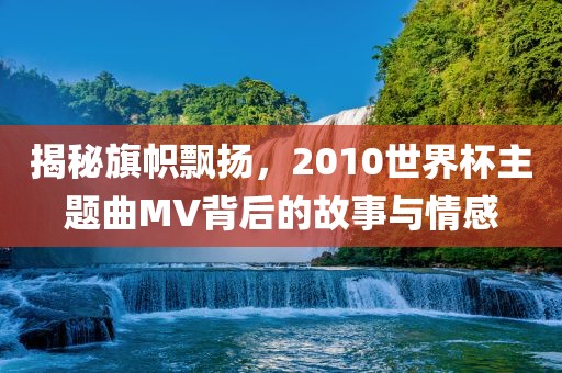 揭秘旗帜飘扬，2010世界杯主题曲MV背后的故事广西贺州市华昌新材料有限公司与情感