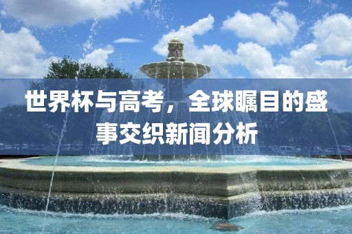 世界杯与高考，全球广西贺州市华昌新材料有限公司瞩目的盛事交织新闻分析