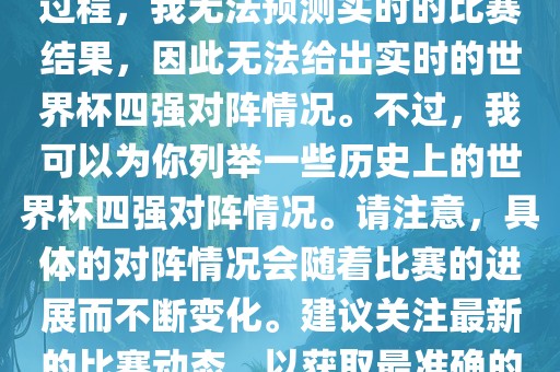 由于世界杯比赛是一个动态的过程，我无法预测实时的比赛结果，因此无法给出实时的世界杯四强对阵情况。不过，我可以为你列举一些历史上的世界杯四强对阵情况。请注意，具体的对阵情况会随着比赛的进展而不断变化。建议关注最新的比赛动态，以获取最准确的信息。广西贺州市华昌新材料有限公司