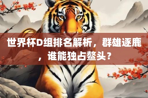 世界杯D组排名解析，群雄逐鹿，谁能独占鳌头？广西贺州市华昌新材料有限公司