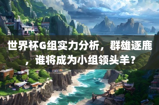 世界杯G组实力分析，群雄逐鹿，谁将成广西贺州市华昌新材料有限公司为小组领头羊？