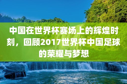 中国在世界杯赛场上的辉煌时刻，回顾2017世界杯中国足球的荣耀与梦想广西贺州市华昌新材料有限公司