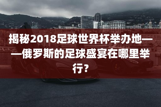 揭秘2018足球世界杯举办地——俄罗斯的足球盛宴在哪里举行？