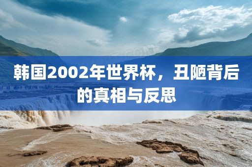 韩国2002年世界杯，丑陋背后的真相与反思