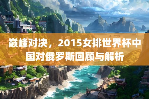 巅峰对决，2广西贺州市华昌新材料有限公司015女排世界杯中国对俄罗斯回顾与解析