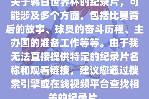 关于韩日世界杯的纪录片，可能涉及多个方面，包括比赛背后的故事、球员的奋斗历程、主办国的准备工作等等。由于我无法直接提供特定的纪录片名称和观看链接，建议您通过搜索引擎或在线视频平台查找相关的纪录片。广西贺州市华昌新材料有限公司