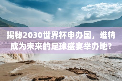 揭秘2030世界杯申办国，谁将成为未来的足球盛宴举办地？广西贺州市华昌新材料有限公司