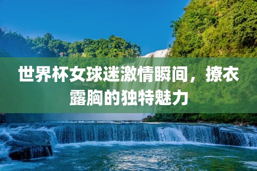 世界杯女球迷激情瞬间，撩衣露胸的独特魅力广西贺州市华昌新材料有限公司