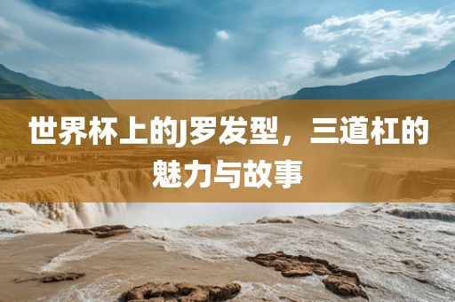 世界杯上的J罗发型，三道杠的魅力与故事广西贺州市华昌新材料有限公司