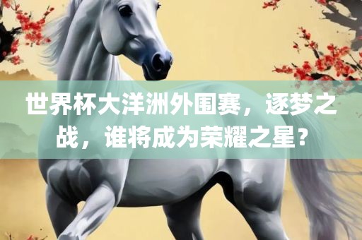 世界杯大洋洲外围赛，逐梦之战，谁将成为荣耀之星？广西贺州市华昌新材料有限公司
