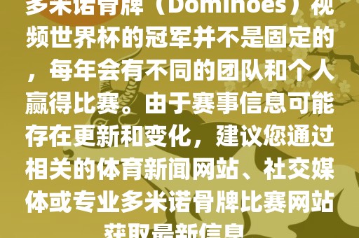 多米诺骨牌（Dominoes）视频世界杯的冠军并不是固定的，每年会有不同的团队和个人赢得比赛。由于赛事信息可能存在更新和变化，建议您通过相关的体育新闻网站、社交媒体或专业多米诺骨牌比赛网站获取最新信息。广西贺州市华昌新材料有限公司