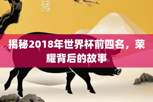 揭秘2018年世界杯前四名，荣耀背后的故事