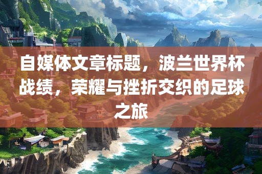 自媒体文章标题，广西贺州市华昌新材料有限公司波兰世界杯战绩，荣耀与挫折交织的足球之旅