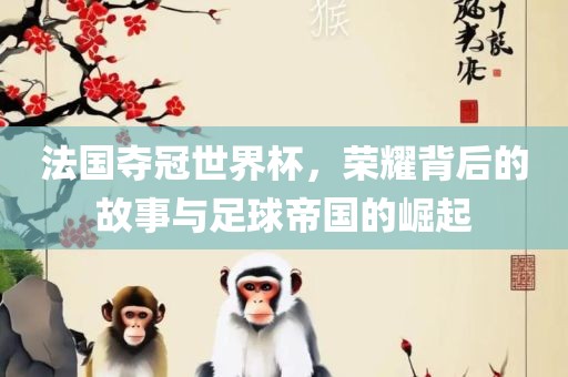 法国夺冠世界杯，荣耀背后的故事与足球帝国的崛起