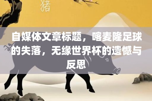 自媒体文章标题广西贺州市华昌新材料有限公司，喀麦隆足球的失落，无缘世界杯的遗憾与反思