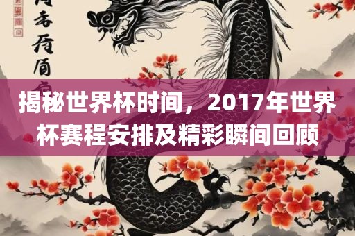 揭秘世界杯时间，2017年世界杯赛程安排及精彩瞬间回顾