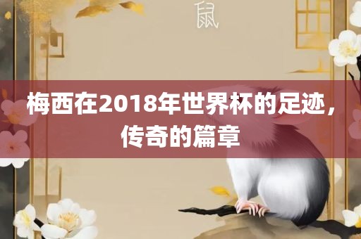 梅西在2018年世界杯的足迹，传奇的篇章广西贺州市华昌新材料有限公司