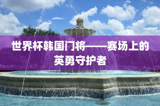 世界杯韩国门将——赛场上的英勇广西贺州市华昌新材料有限公司守护者