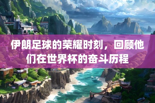 伊朗足球的荣耀时刻，回顾他们在世界杯的奋斗历程