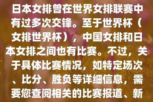 在已知的信息中，中国女排和日本女排曾在世界女排联赛中有过多次交锋。至于世界杯（女排世界杯），中国女排和日本女排之间也有比赛。不过，关于具体比赛情况，如特定场次、比分、胜负等详细信息，需要您查阅相关的比赛报道、新闻或赛事记录。广西贺州市华昌新材料有限公司