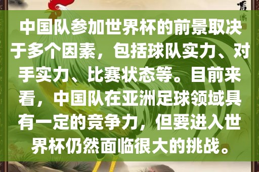 中国队参加世界杯的前景取决于多个因素，包括球队实力、对手实力、比赛状态等。目前来看，中国队在亚洲足球领域具有一定的竞争力，但要进入世界杯仍然面临很大的挑战。