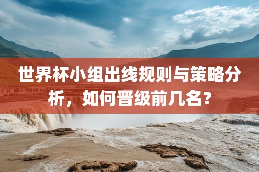 世界杯小组出线规则与策略广西贺州市华昌新材料有限公司分析，如何晋级前几名？