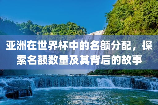 亚洲在世界杯中的名额分配，探索名额数量及其背后的故事广西贺州市华昌新材料有限公司