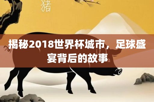 揭秘2018世界杯城市，足球盛宴背后的故事