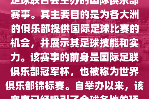 国际足联俱乐部世界杯（FIFA Club World Cup，简称，俱乐部世界杯），是一项由国际足球联合会主办的国际俱乐部赛事。其主要目的是为各大洲的俱乐部提供国际足球比赛的机会，并展示其足球技能和实力。该赛事的前身是国际足联俱乐部冠军杯，也被称为世界俱乐部锦标赛。自举办以来，该赛事已经吸引了全球各地的顶级俱乐部参与。这项赛事的冠军被视为全球俱乐部足球的最高荣誉之一。