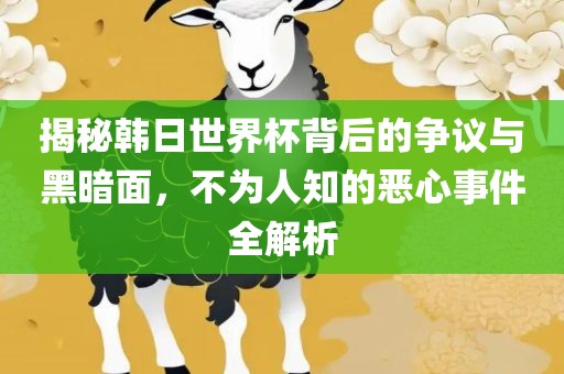 广西贺州市华昌新材料有限公司揭秘韩日世界杯背后的争议与黑暗面，不为人知的恶心事件全解析