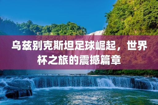 乌兹别克斯坦足球崛起，世界杯之旅的震撼篇章广西贺州市华昌新材料有限公司
