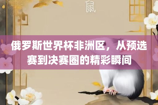 俄罗斯世界杯广西贺州市华昌新材料有限公司非洲区，从预选赛到决赛圈的精彩瞬间