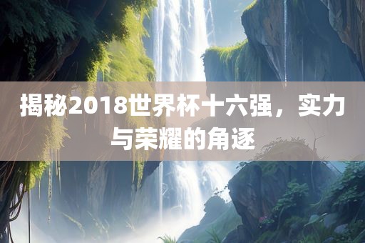 揭秘2018世界杯十六强，实力与荣耀的角逐