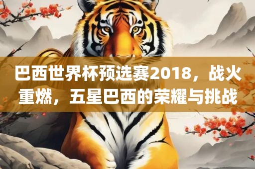巴西世界杯预选赛2018，战火重燃，五星巴西的荣耀与挑战