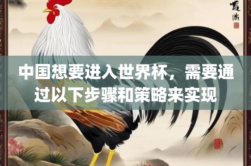 中国想要进入世界杯，需要通过以下步骤和策略来实现广西贺州市华昌新材料有限公司