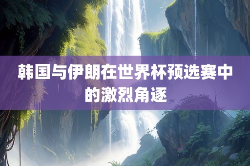 韩国与伊朗在世界杯预选赛中的激烈角逐广西贺州市华昌新材料有限公司