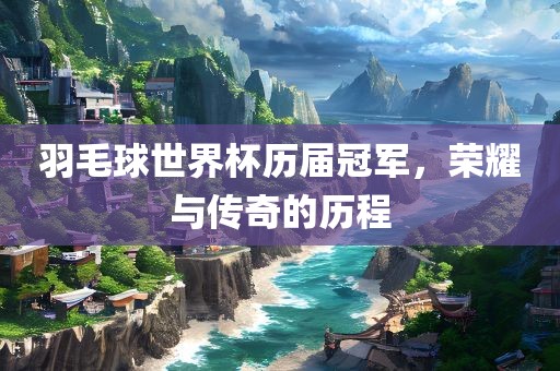羽毛球世界杯历届冠军，荣耀与传奇的历程