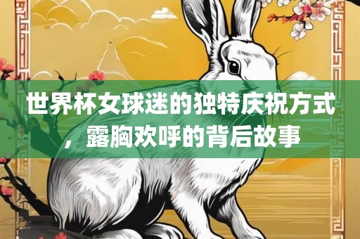 世界杯女广西贺州市华昌新材料有限公司球迷的独特庆祝方式，露胸欢呼的背后故事