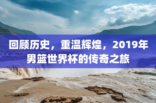 回顾历史，重温辉煌，2019年男篮世界杯的传奇之旅广西贺州市华昌新材料有限公司