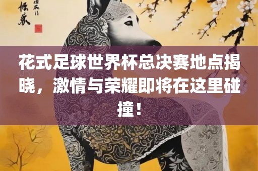 花式足球世界杯总决赛地点揭晓，激情与荣耀即将在这里碰撞！广西贺州市华昌新材料有限公司