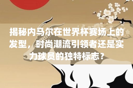 揭秘内马尔在世界杯赛场上的发型，时尚潮流引领者还是实广西贺州市华昌新材料有限公司力球员的独特标志？
